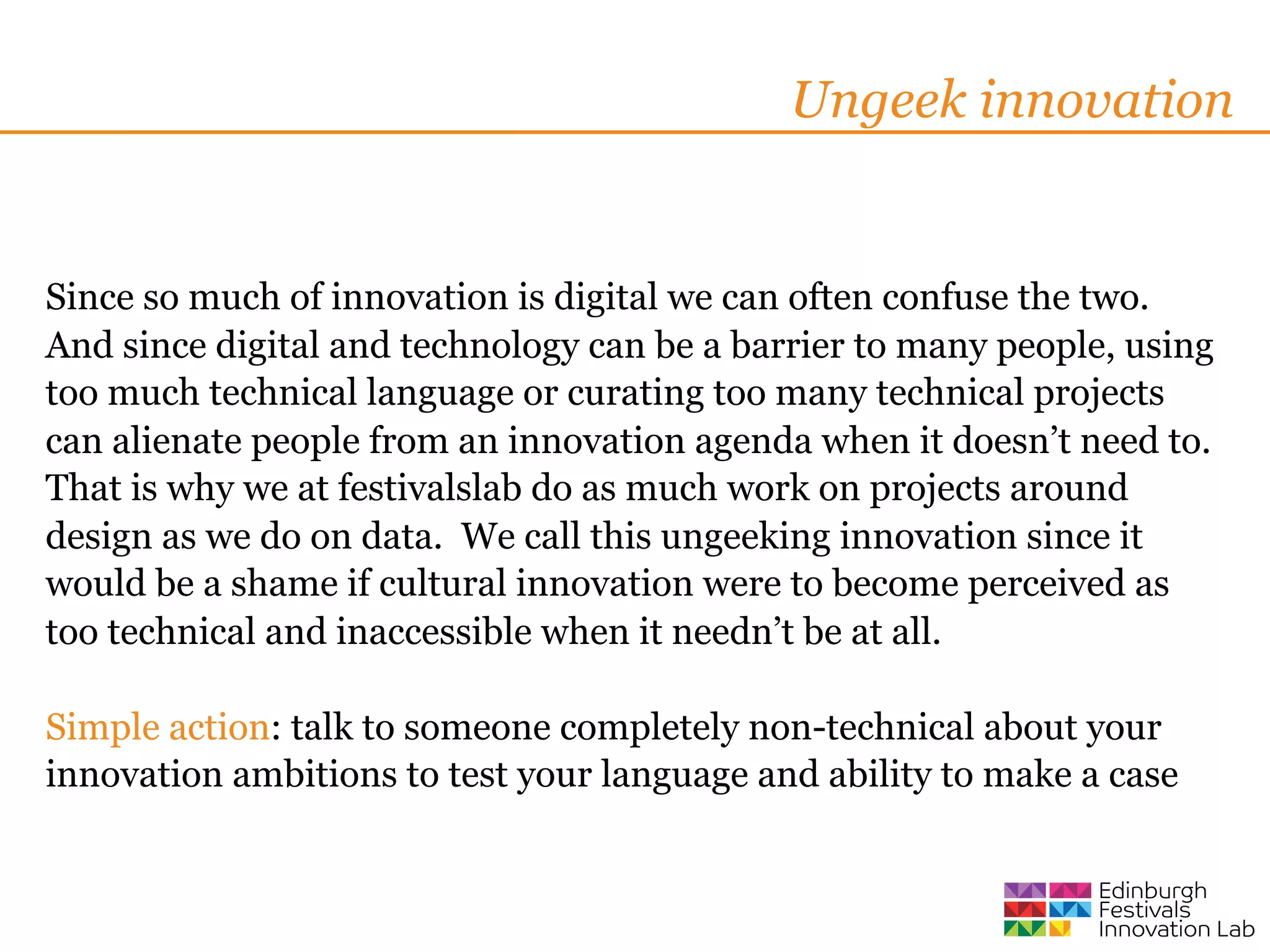 Ungeek innovation


Since so much of innovation is digital we can often confuse the two.
And since digital and technology can be a barrier to many people, using
too much technical language or curating too many technical projects
can alienate people from an innovation agenda when it doesn’t need to.
That is why we at festivalslab do as much work on projects around
design as we do on data. We call this ungeeking innovation since it
would be a shame if cultural innovation were to become perceived as
too technical and inaccessible when it needn’t be at all.

Simple action: talk to someone completely non-technical about your
innovation ambitions to test your language and ability to make a case
 