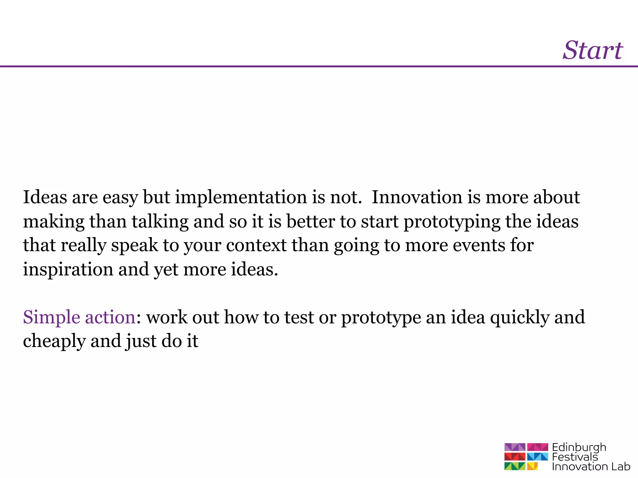 Start




Ideas are easy but implementation is not. Innovation is more about
making than talking and so it is better to start prototyping the ideas
that really speak to your context than going to more events for
inspiration and yet more ideas.

Simple action: work out how to test or prototype an idea quickly and
cheaply and just do it
 