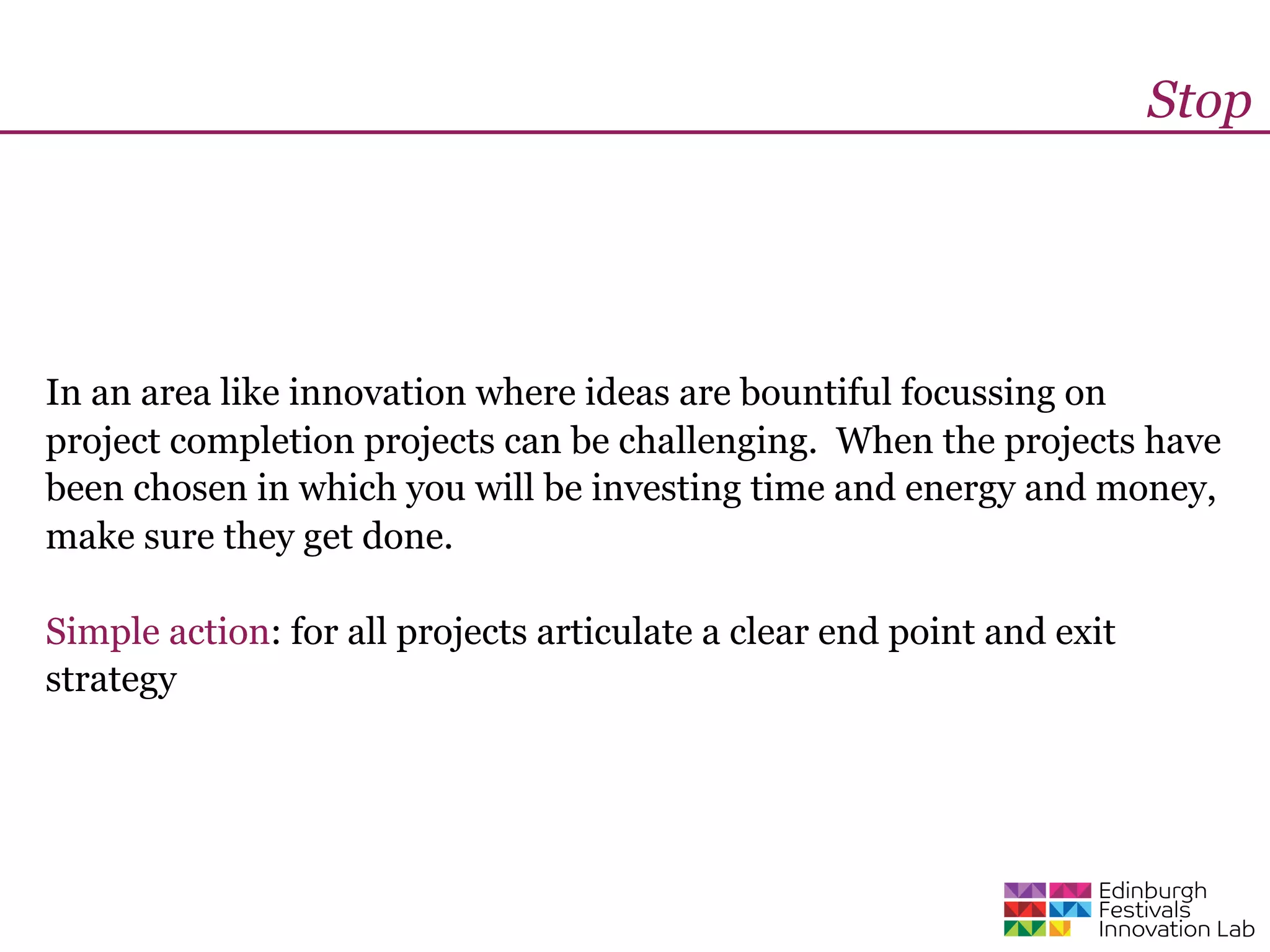 Stop




In an area like innovation where ideas are bountiful focussing on
project completion projects can be challenging. When the projects have
been chosen in which you will be investing time and energy and money,
make sure they get done.

Simple action: for all projects articulate a clear end point and exit
strategy
 