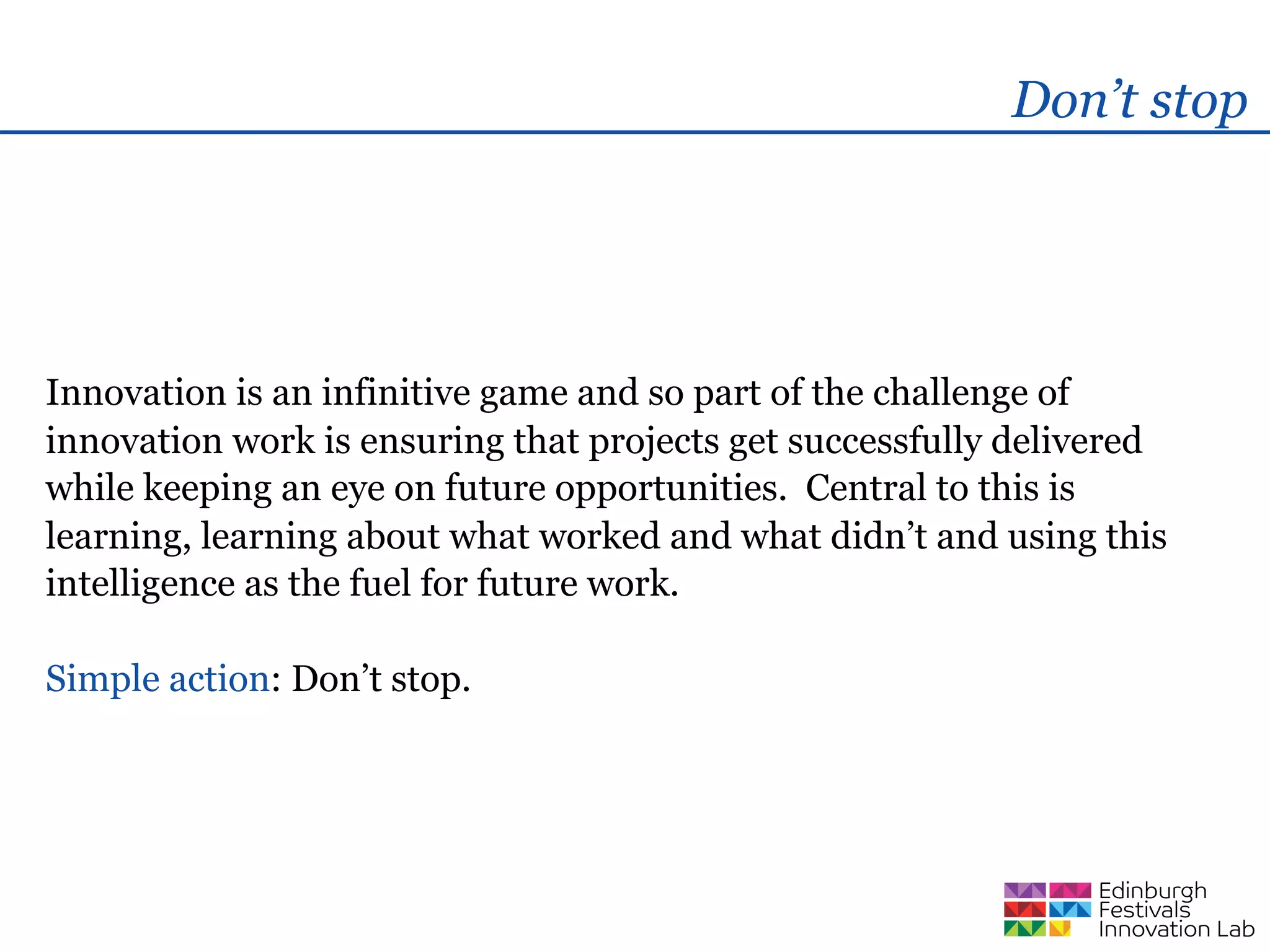 Don’t stop




Innovation is an infinitive game and so part of the challenge of
innovation work is ensuring that projects get successfully delivered
while keeping an eye on future opportunities. Central to this is
learning, learning about what worked and what didn’t and using this
intelligence as the fuel for future work.

Simple action: Don’t stop.
 