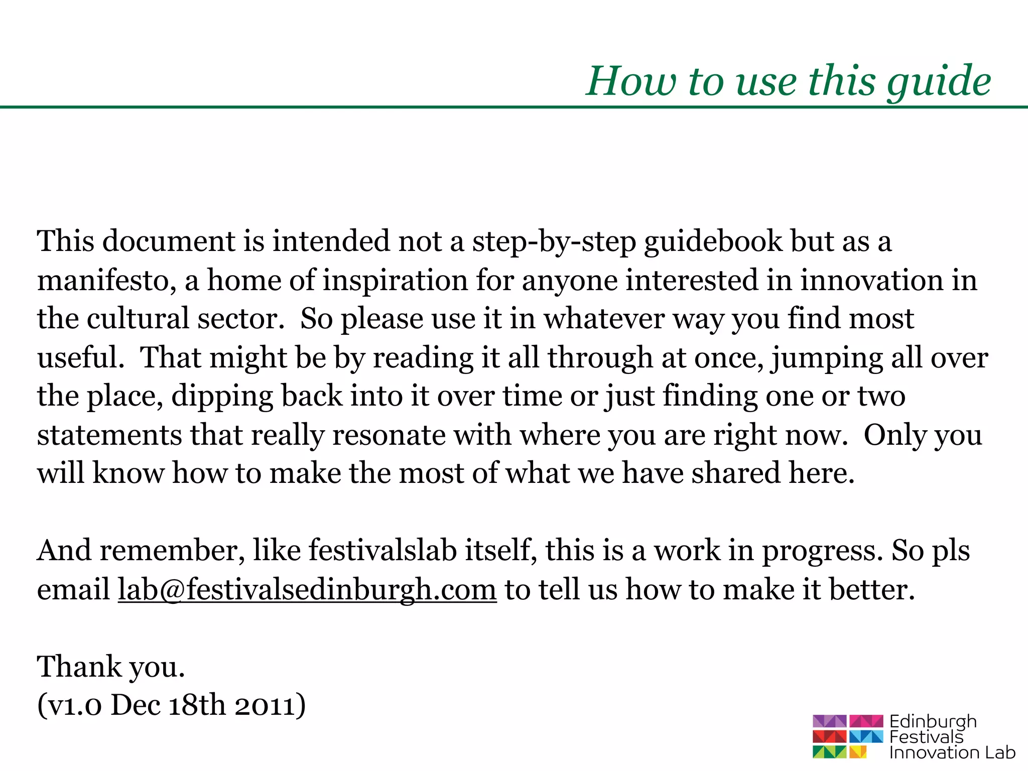 How to use this guide


This document is intended not a step-by-step guidebook but as a
manifesto, a home of inspiration for anyone interested in innovation in
the cultural sector. So please use it in whatever way you find most
useful. That might be by reading it all through at once, jumping all over
the place, dipping back into it over time or just finding one or two
statements that really resonate with where you are right now. Only you
will know how to make the most of what we have shared here.

And remember, like festivalslab itself, this is a work in progress. So pls
email lab@festivalsedinburgh.com to tell us how to make it better.

Thank you.
(v1.0 Dec 18th 2011)
 