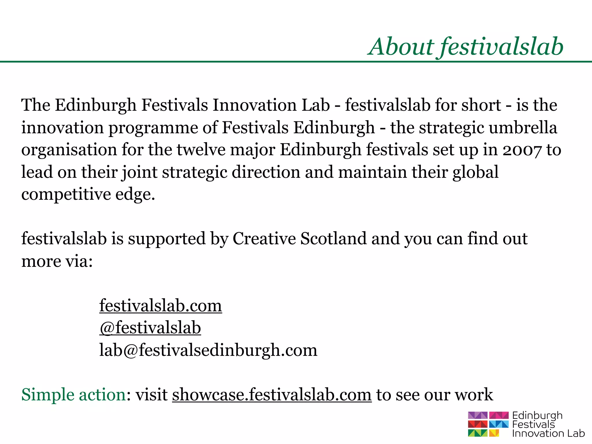 About festivalslab

The Edinburgh Festivals Innovation Lab - festivalslab for short - is the
innovation programme of Festivals Edinburgh - the strategic umbrella
organisation for the twelve major Edinburgh festivals set up in 2007 to
lead on their joint strategic direction and maintain their global
competitive edge.

festivalslab is supported by Creative Scotland and you can find out
more via:

          festivalslab.com
          @festivalslab
          lab@festivalsedinburgh.com

Simple action: visit showcase.festivalslab.com to see our work
 