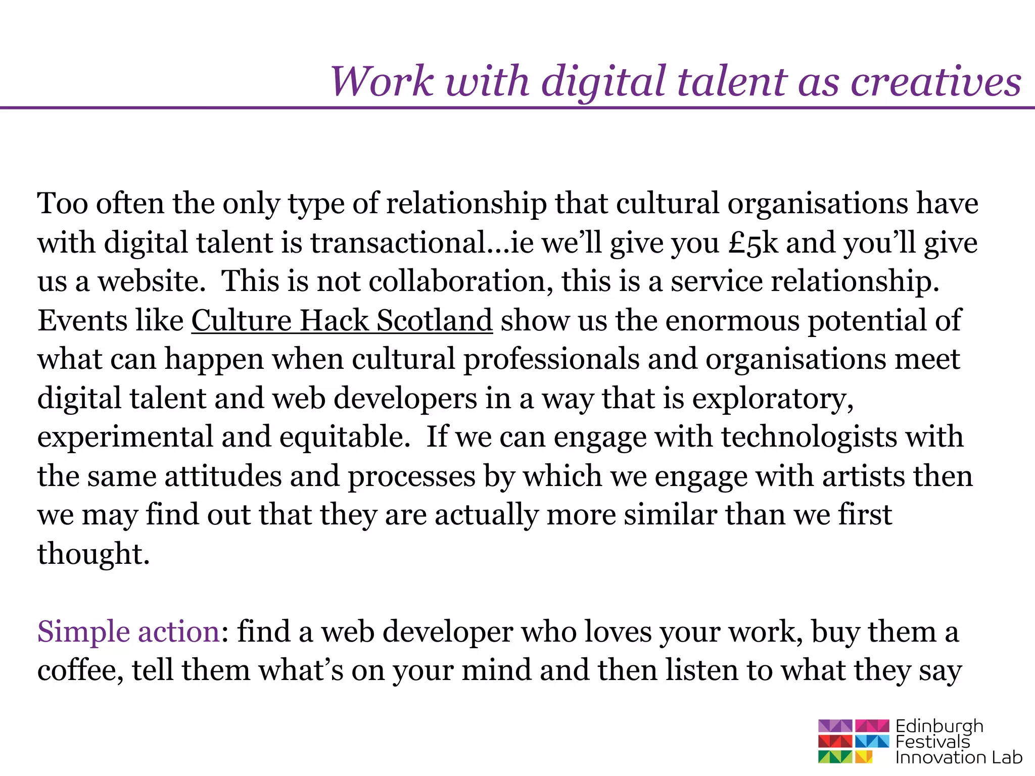 Work with digital talent as creatives

Too often the only type of relationship that cultural organisations have
with digital talent is transactional...ie we’ll give you £5k and you’ll give
us a website. This is not collaboration, this is a service relationship.
Events like Culture Hack Scotland show us the enormous potential of
what can happen when cultural professionals and organisations meet
digital talent and web developers in a way that is exploratory,
experimental and equitable. If we can engage with technologists with
the same attitudes and processes by which we engage with artists then
we may find out that they are actually more similar than we first
thought.

Simple action: find a web developer who loves your work, buy them a
coffee, tell them what’s on your mind and then listen to what they say
 