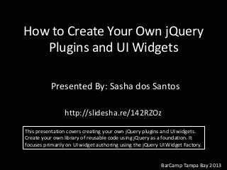 How to Create Your Own jQuery
Plugins and UI Widgets
Presented By: Sasha dos Santos
BarCamp Tampa Bay 2013
http://slidesha.re/142RZOz
This presentation covers creating your own jQuery plugins and UI widgets.
Create your own library of reusable code using jQuery as a foundation. It
focuses primarily on UI widget authoring using the jQuery UI Widget Factory.
 