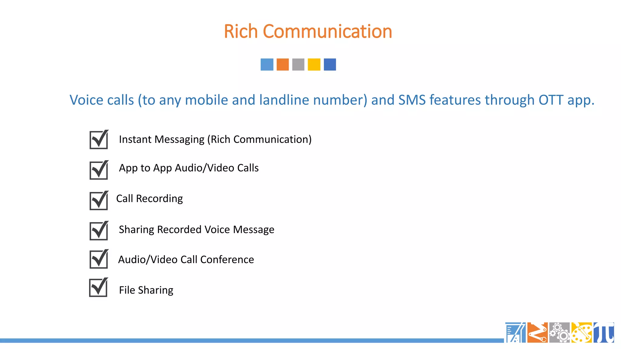 Rich Communication
Voice calls (to any mobile and landline number) and SMS features through OTT app.
Instant Messaging (Rich Communication)
App to App Audio/Video Calls
Call Recording
Sharing Recorded Voice Message
Audio/Video Call Conference
File Sharing
 