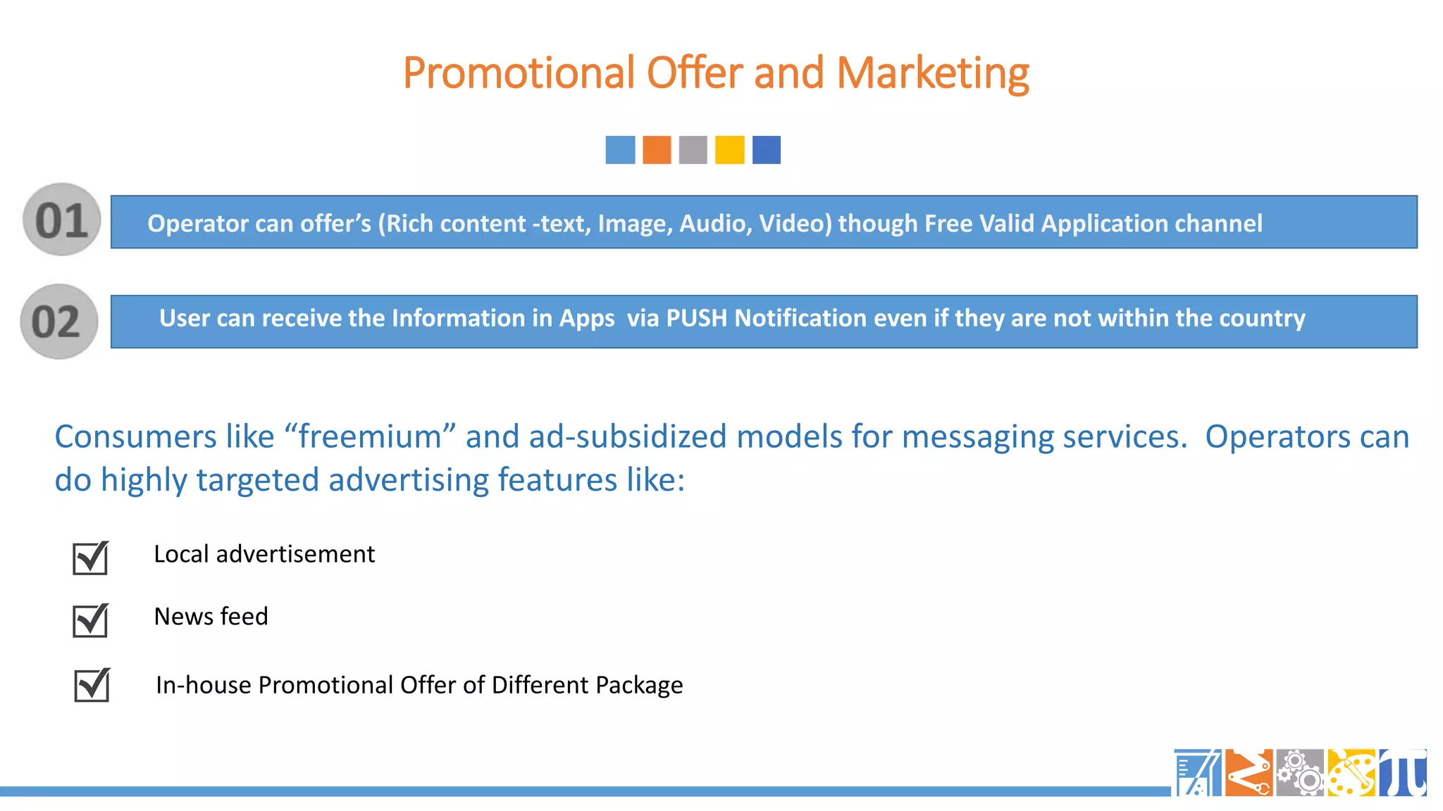 Promotional Offer and Marketing
Consumers like “freemium” and ad-subsidized models for messaging services. Operators can
do highly targeted advertising features like:
User can receive the Information in Apps via PUSH Notification even if they are not within the country
Local advertisement
News feed
In-house Promotional Offer of Different Package
Operator can offer’s (Rich content -text, Image, Audio, Video) though Free Valid Application channel
 