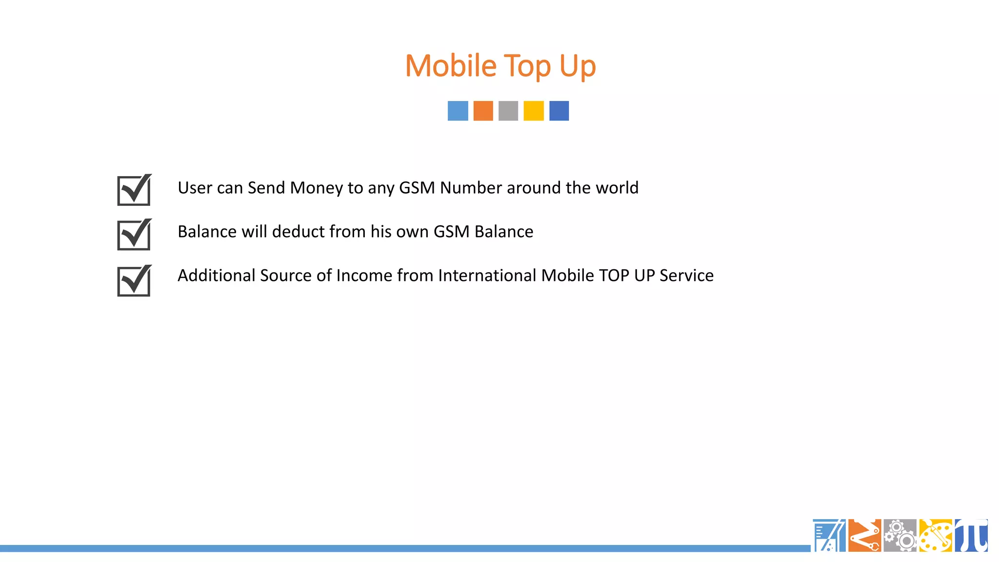 Mobile Top Up
User can Send Money to any GSM Number around the world
Balance will deduct from his own GSM Balance
Additional Source of Income from International Mobile TOP UP Service
 