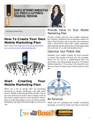 Get Some Great Tips                                   Provide Value In Your Mobile
                                                        Marketing Plan
                                                        Provide a better value for your mobile customers
How To Create Your Own                                  by creating a dedicated opt-in database option for
                                                        them. This will allow you to provide your customers
Mobile Marketing Plan                                   with a much better value and a great experience
Source: http://www.empowernetwork.com/rnelson83/blog/   while simultaneously giving you a much bigger bang
how-to-create-your-own-mobile-marketing-plan/           for your buck. It’s a win-win situation here.

                                                        Optimize Your Mobile Site
                                                        Optimize your mobile website for local searches
                                                        to ensure that people will find you. For example,
                                                        when you are out in a neighborhood that you
                                                        don’t know, you will probably search for “(location)
                                                        Indian restaurant.” If you want to be found, be sure
                                                        that you focus on those types of keywords for your
                                                        site.




Start   Creating    Your
Mobile Marketing Plan
There are a lot of people that are becoming
interested in mobile marketing, and with good
reason. Mobile marketing provides another way to
get more business in today’s fast evolving world. If
you want to ensure success, you’re going to want to
gain as much knowledge as you can about mobile          Be Personal
marketing, and apply that knowledge as well as you      When you are emailing your mobile marketing
can.                                                    messages, you want to make sure that you have the




                                                                                                           1
 