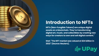 Introduction to NFTs
NFTs (Non-Fungible Tokens) are unique digital
assets on a blockchain. They’re transforming
digital art, music, and collectibles by creating new
ways for creators to own and sell digital content."
Stat: "The NFT market was valued at $24 billion in
2022" (Source: Reuters).
 