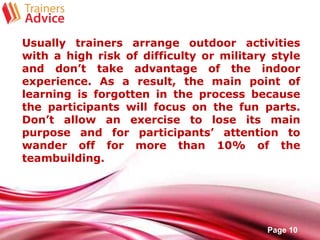 Free Powerpoint Templates
Page 10
Usually trainers arrange outdoor activities
with a high risk of difficulty or military style
and don’t take advantage of the indoor
experience. As a result, the main point of
learning is forgotten in the process because
the participants will focus on the fun parts.
Don’t allow an exercise to lose its main
purpose and for participants’ attention to
wander off for more than 10% of the
teambuilding.
 