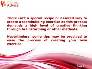 Free Powerpoint Templates
Page 3
There isn’t a special recipe or assured way to
create a teambuilding exercise as this process
demands a high level of creative thinking
through brainstorming or other methods.
Nevertheless, some tips may be provided to
ease the process of creating your own
exercise.
 