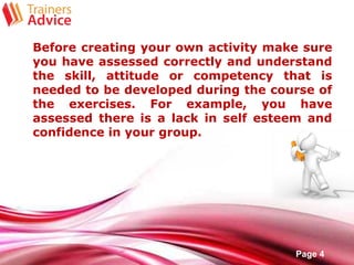 Free Powerpoint Templates
Page 4
Before creating your own activity make sure
you have assessed correctly and understand
the skill, attitude or competency that is
needed to be developed during the course of
the exercises. For example, you have
assessed there is a lack in self esteem and
confidence in your group.
 