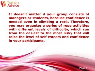 Free Powerpoint Templates
Page 5
It doesn’t matter if your group consists of
managers or students, because confidence is
needed even in climbing a rock. Therefore,
you may organize a series of rope activities
with different levels of difficulty, which run
from the easiest to the most risky that will
raise the level of self esteem and confidence
in your participants.
 