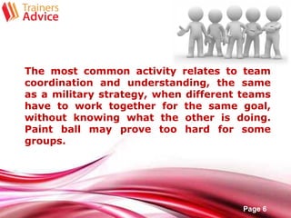 Free Powerpoint Templates
Page 6
The most common activity relates to team
coordination and understanding, the same
as a military strategy, when different teams
have to work together for the same goal,
without knowing what the other is doing.
Paint ball may prove too hard for some
groups.
 
