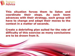 Free Powerpoint Templates
Page 8
This situation forces them to listen and
coordinate their steps. As each team
advances with their strategy, each group will
have to change and adapt their moves to the
context in a matter of seconds.
Create a debriefing plan suited for the rate of
difficulty of this exercise as many conclusions
are to be drawn from it.
 