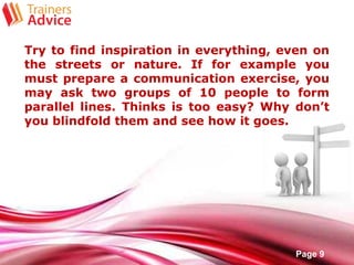 Free Powerpoint Templates
Page 9
Try to find inspiration in everything, even on
the streets or nature. If for example you
must prepare a communication exercise, you
may ask two groups of 10 people to form
parallel lines. Thinks is too easy? Why don’t
you blindfold them and see how it goes.
 