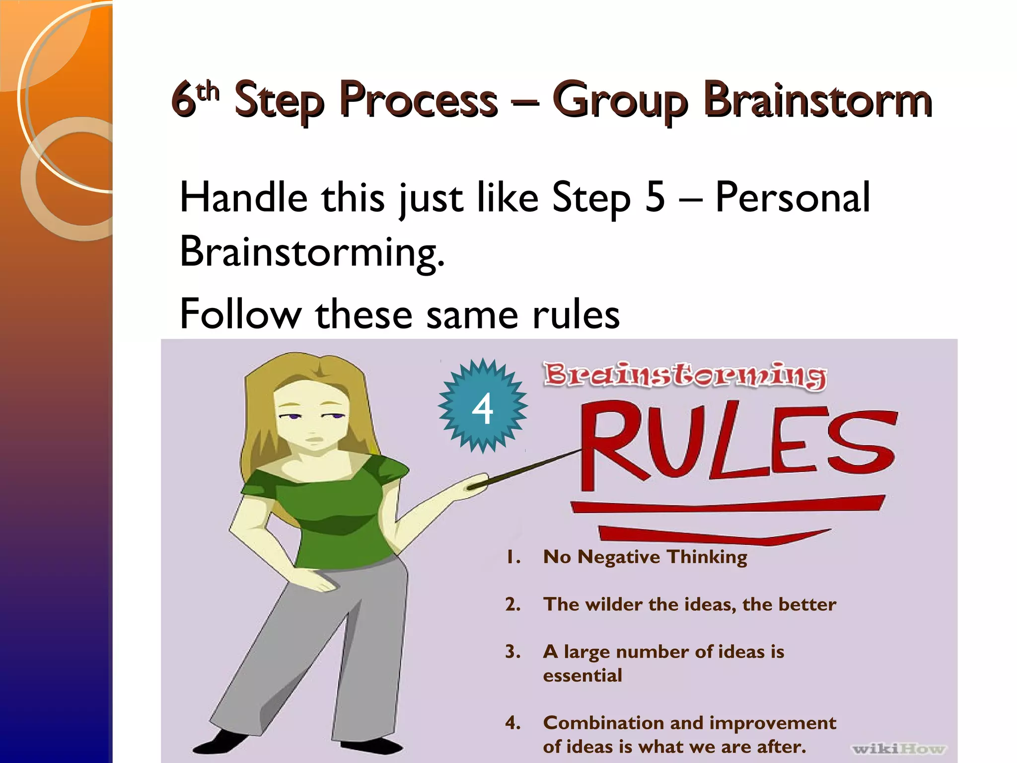 66thth
Step Process – Group BrainstormStep Process – Group Brainstorm
Handle this just like Step 5 – Personal
Brainstorming.
Follow these same rules
1. No Negative Thinking
2. The wilder the ideas, the better
3. A large number of ideas is
essential
4. Combination and improvement
of ideas is what we are after.
4
 