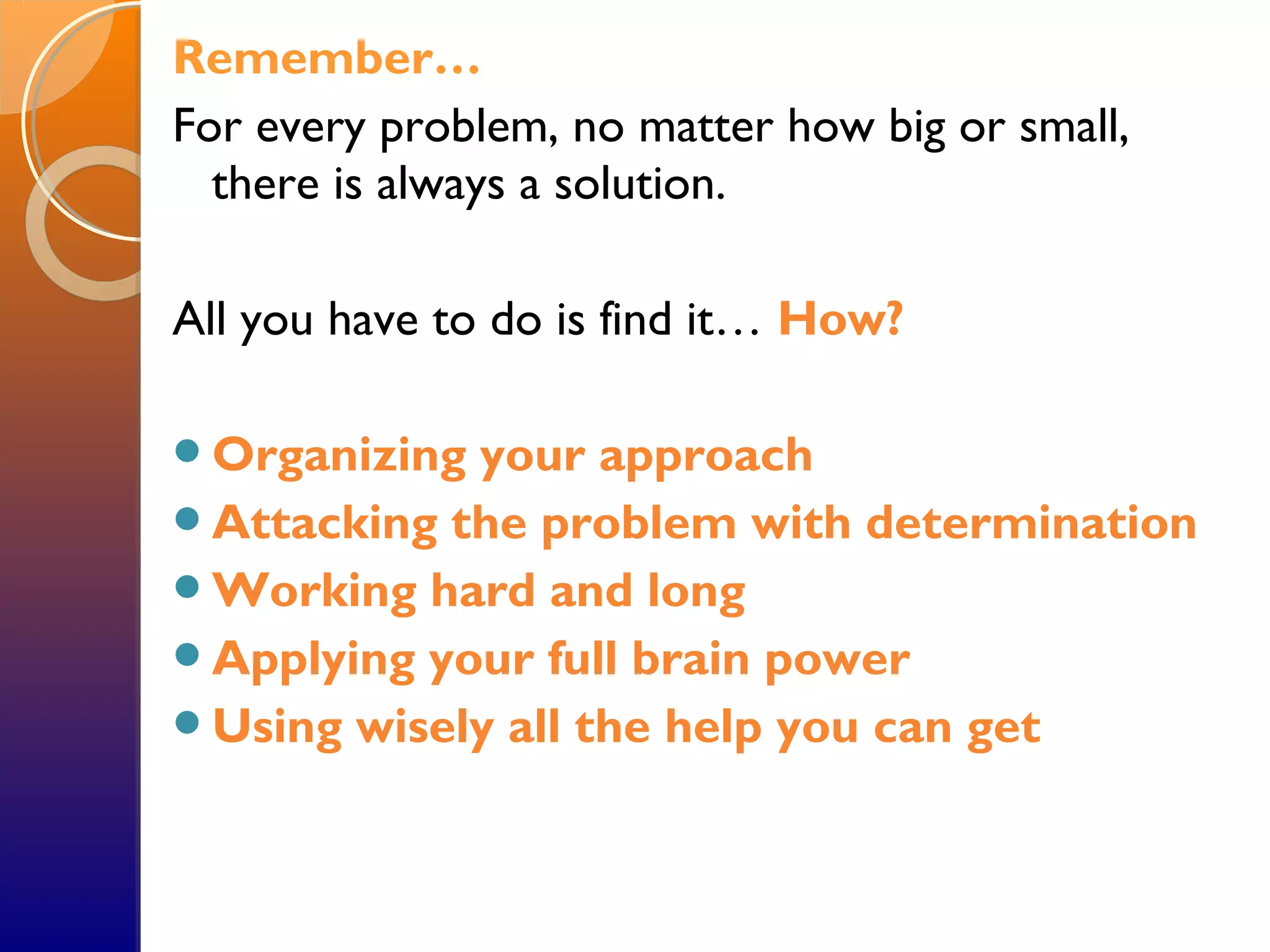 Remember…
For every problem, no matter how big or small,
there is always a solution.
All you have to do is find it… How?
Organizing your approach
Attacking the problem with determination
Working hard and long
Applying your full brain power
Using wisely all the help you can get
 
