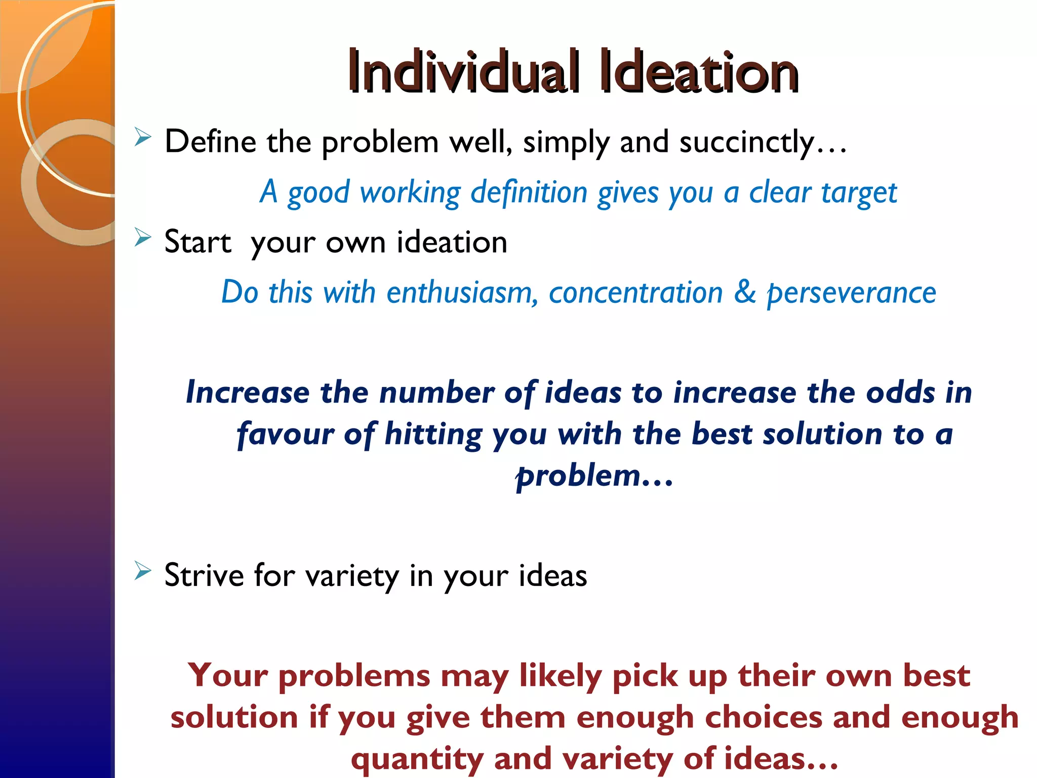 Individual IdeationIndividual Ideation
 Define the problem well, simply and succinctly…
A good working definition gives you a clear target
 Start your own ideation
Do this with enthusiasm, concentration & perseverance
Increase the number of ideas to increase the odds in
favour of hitting you with the best solution to a
problem…
 Strive for variety in your ideas
Your problems may likely pick up their own best
solution if you give them enough choices and enough
quantity and variety of ideas…
 