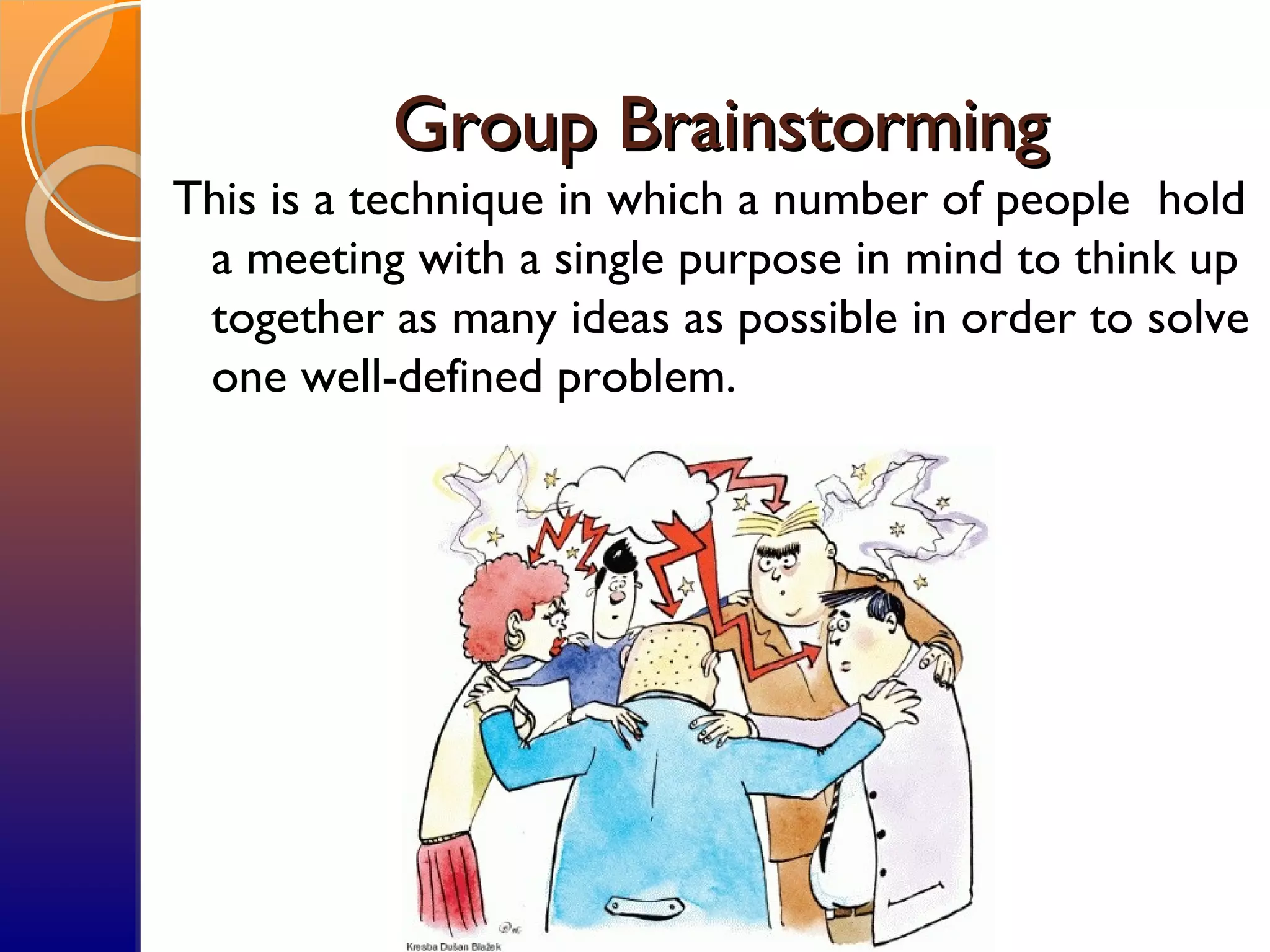 Group BrainstormingGroup Brainstorming
This is a technique in which a number of people hold
a meeting with a single purpose in mind to think up
together as many ideas as possible in order to solve
one well-defined problem.
 