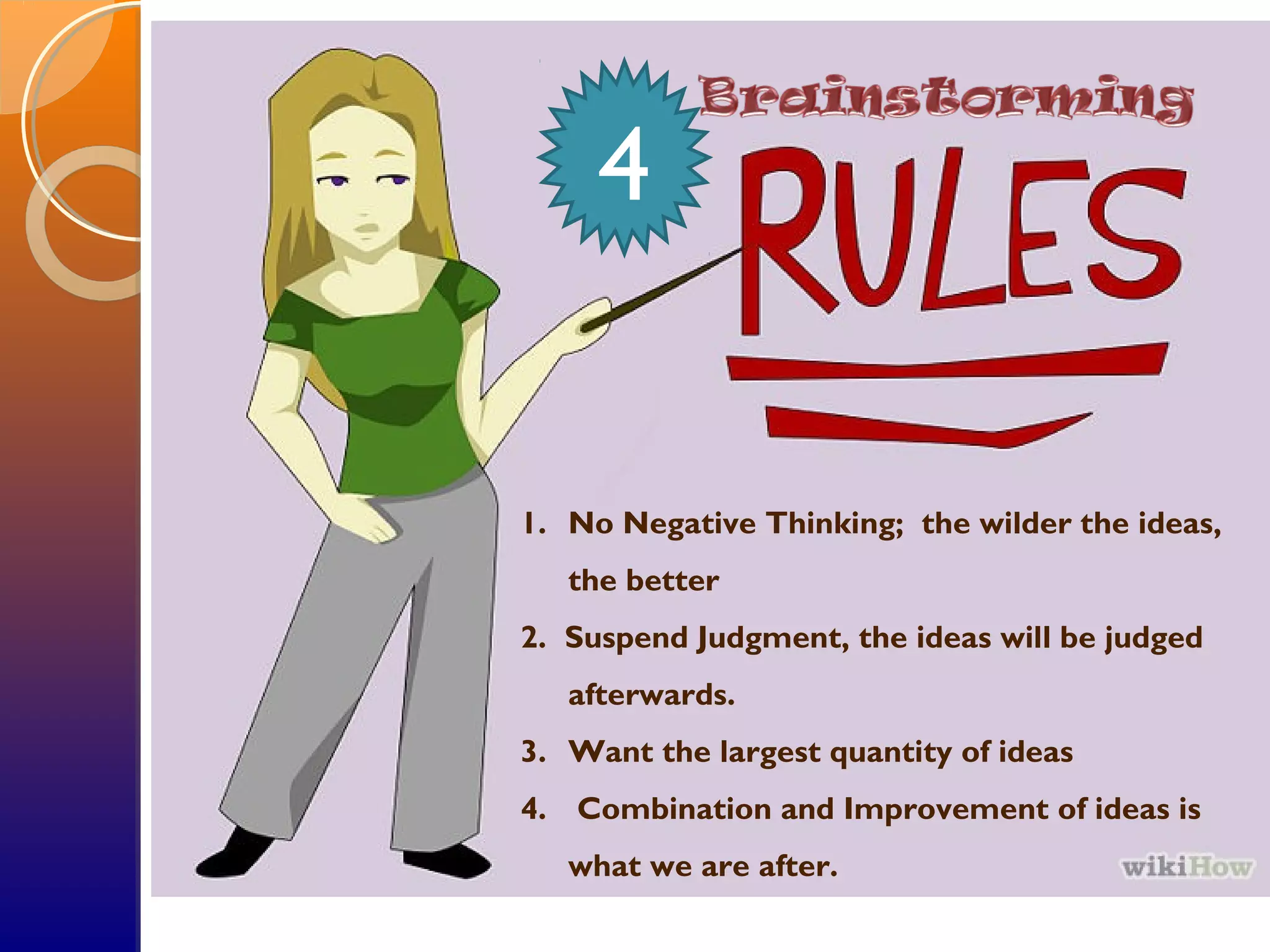 1. No Negative Thinking; the wilder the ideas,
the better
2. Suspend Judgment, the ideas will be judged
afterwards.
3. Want the largest quantity of ideas
4. Combination and Improvement of ideas is
what we are after.
4
 