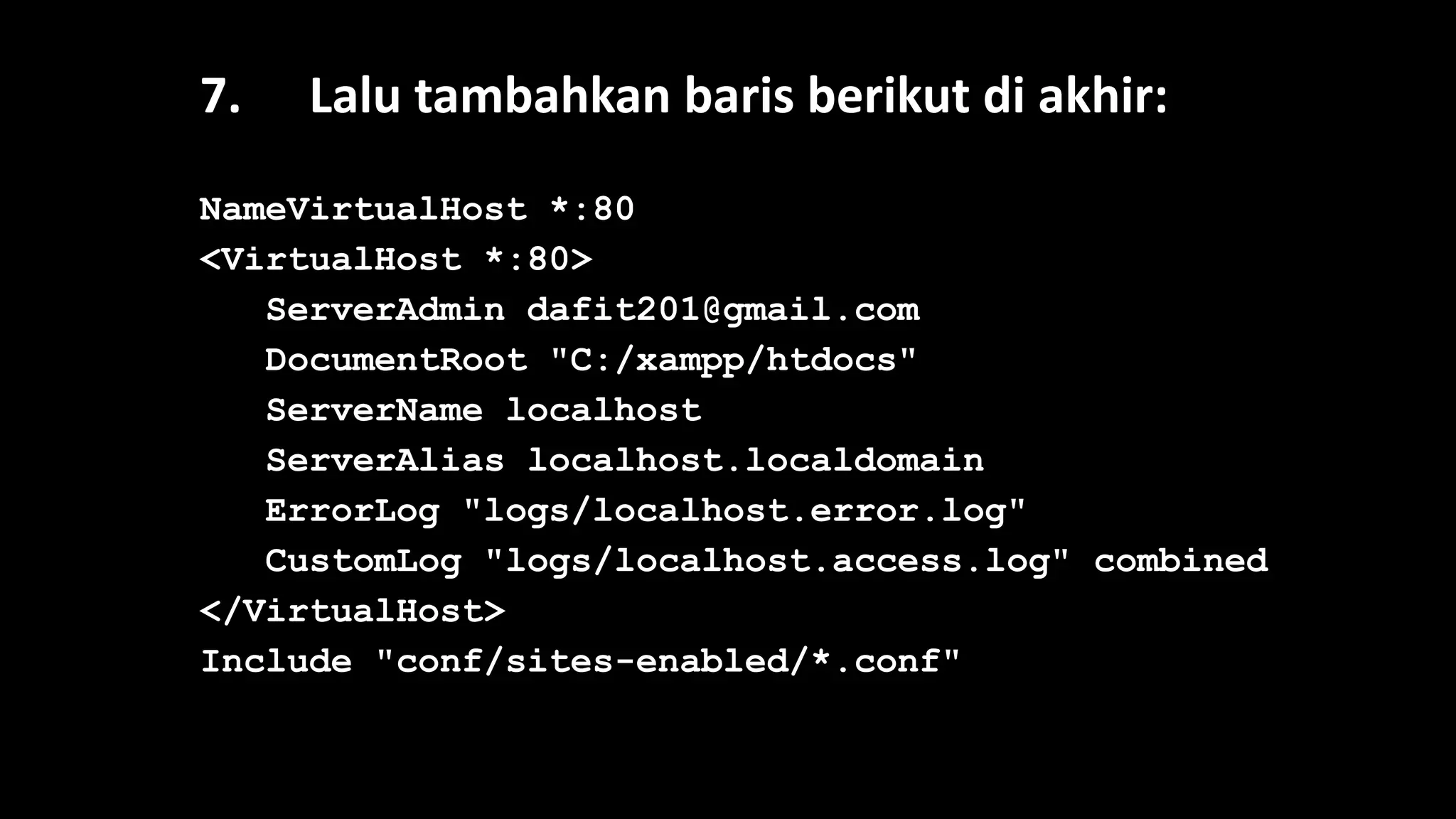 7. Lalu tambahkan baris berikut di akhir:
NameVirtualHost *:80
<VirtualHost *:80>
ServerAdmin dafit201@gmail.com
DocumentRoot "C:/xampp/htdocs"
ServerName localhost
ServerAlias localhost.localdomain
ErrorLog "logs/localhost.error.log"
CustomLog "logs/localhost.access.log" combined
</VirtualHost>
Include "conf/sites-enabled/*.conf"
 