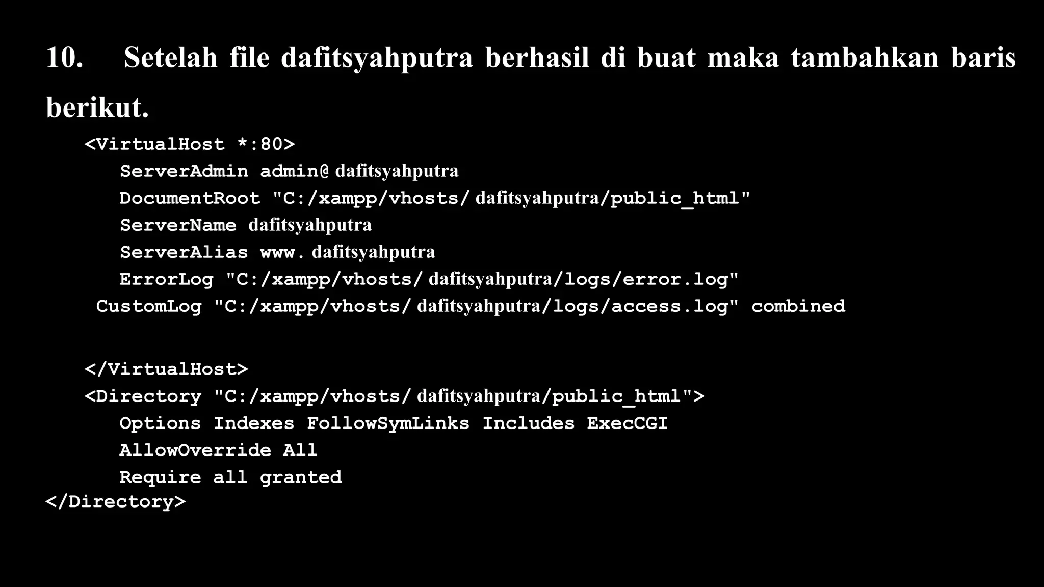 10. Setelah file dafitsyahputra berhasil di buat maka tambahkan baris
berikut.
<VirtualHost *:80>
ServerAdmin admin@ dafitsyahputra
DocumentRoot "C:/xampp/vhosts/ dafitsyahputra/public_html"
ServerName dafitsyahputra
ServerAlias www. dafitsyahputra
ErrorLog "C:/xampp/vhosts/ dafitsyahputra/logs/error.log"
CustomLog "C:/xampp/vhosts/ dafitsyahputra/logs/access.log" combined
</VirtualHost>
<Directory "C:/xampp/vhosts/ dafitsyahputra/public_html">
Options Indexes FollowSymLinks Includes ExecCGI
AllowOverride All
Require all granted
</Directory>
 