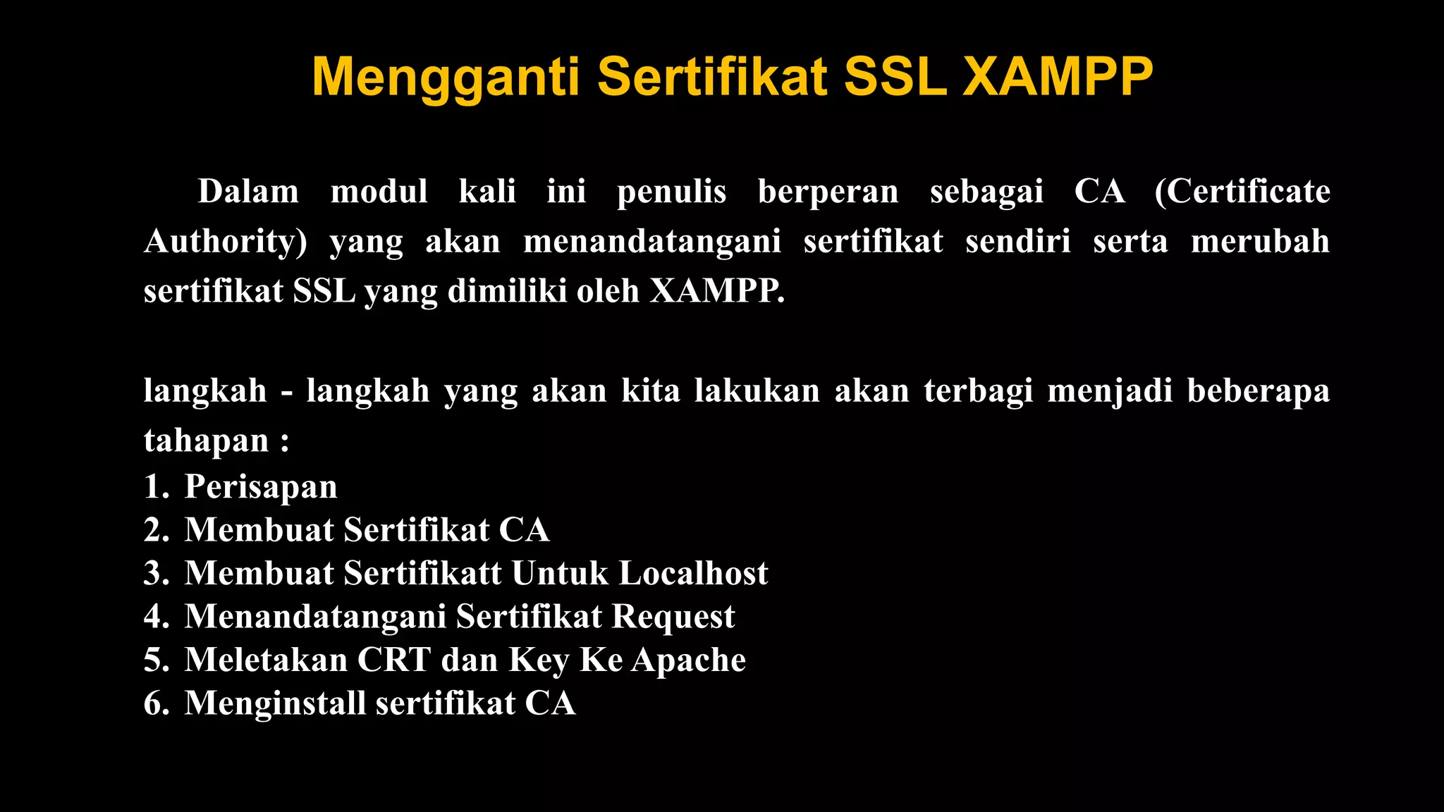 Mengganti Sertifikat SSL XAMPP
Dalam modul kali ini penulis berperan sebagai CA (Certificate
Authority) yang akan menandatangani sertifikat sendiri serta merubah
sertifikat SSL yang dimiliki oleh XAMPP.
langkah - langkah yang akan kita lakukan akan terbagi menjadi beberapa
tahapan :
1. Perisapan
2. Membuat Sertifikat CA
3. Membuat Sertifikatt Untuk Localhost
4. Menandatangani Sertifikat Request
5. Meletakan CRT dan Key Ke Apache
6. Menginstall sertifikat CA
 
