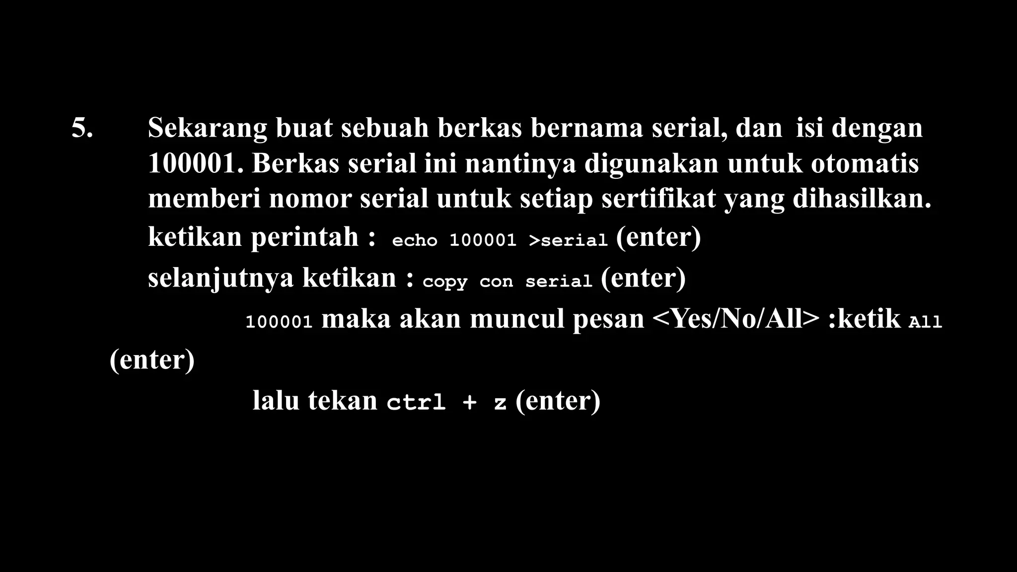 5. Sekarang buat sebuah berkas bernama serial, dan isi dengan
100001. Berkas serial ini nantinya digunakan untuk otomatis
memberi nomor serial untuk setiap sertifikat yang dihasilkan.
ketikan perintah : echo 100001 >serial (enter)
selanjutnya ketikan : copy con serial (enter)
100001 maka akan muncul pesan <Yes/No/All> :ketik All
(enter)
lalu tekan ctrl + z (enter)
 