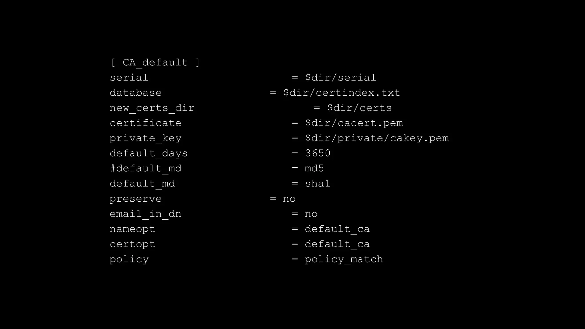 [ CA_default ]
serial = $dir/serial
database = $dir/certindex.txt
new_certs_dir = $dir/certs
certificate = $dir/cacert.pem
private_key = $dir/private/cakey.pem
default_days = 3650
#default_md = md5
default_md = sha1
preserve = no
email_in_dn = no
nameopt = default_ca
certopt = default_ca
policy = policy_match
 