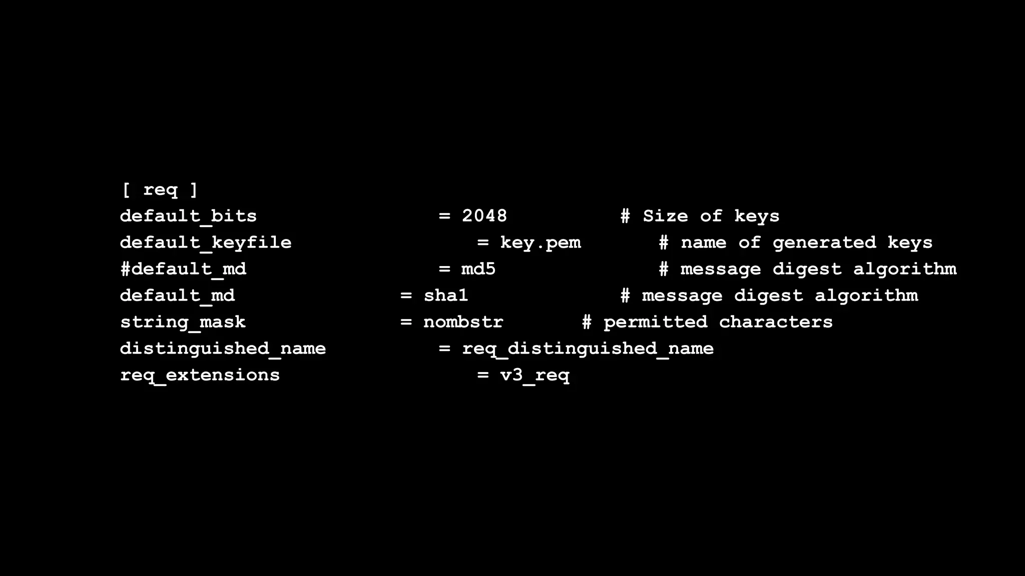[ req ]
default_bits = 2048 # Size of keys
default_keyfile = key.pem # name of generated keys
#default_md = md5 # message digest algorithm
default_md = sha1 # message digest algorithm
string_mask = nombstr # permitted characters
distinguished_name = req_distinguished_name
req_extensions = v3_req
 