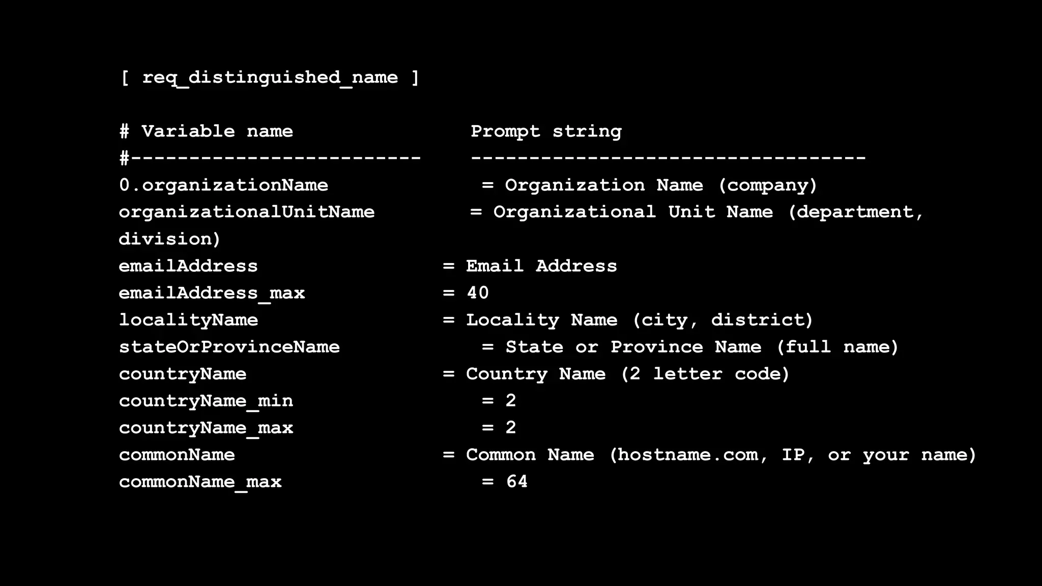 [ req_distinguished_name ]
# Variable name Prompt string
#------------------------- ----------------------------------
0.organizationName = Organization Name (company)
organizationalUnitName = Organizational Unit Name (department,
division)
emailAddress = Email Address
emailAddress_max = 40
localityName = Locality Name (city, district)
stateOrProvinceName = State or Province Name (full name)
countryName = Country Name (2 letter code)
countryName_min = 2
countryName_max = 2
commonName = Common Name (hostname.com, IP, or your name)
commonName_max = 64
 