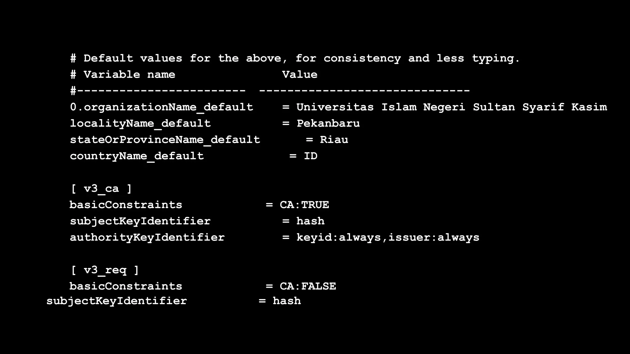 # Default values for the above, for consistency and less typing.
# Variable name Value
#------------------------ ------------------------------
0.organizationName_default = Universitas Islam Negeri Sultan Syarif Kasim
localityName_default = Pekanbaru
stateOrProvinceName_default = Riau
countryName_default = ID
[ v3_ca ]
basicConstraints = CA:TRUE
subjectKeyIdentifier = hash
authorityKeyIdentifier = keyid:always,issuer:always
[ v3_req ]
basicConstraints = CA:FALSE
subjectKeyIdentifier = hash
 