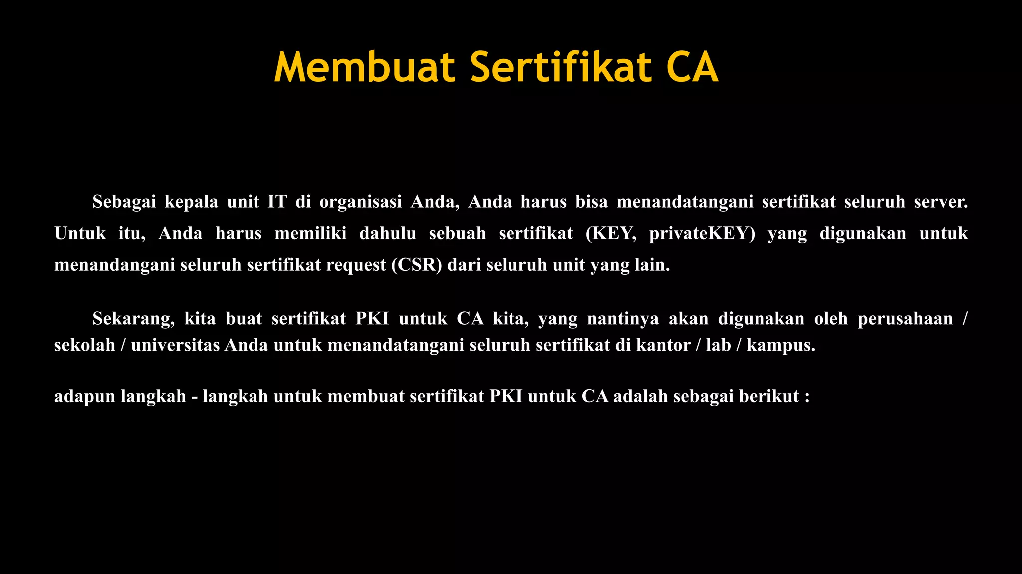 Membuat Sertifikat CA
Sebagai kepala unit IT di organisasi Anda, Anda harus bisa menandatangani sertifikat seluruh server.
Untuk itu, Anda harus memiliki dahulu sebuah sertifikat (KEY, privateKEY) yang digunakan untuk
menandangani seluruh sertifikat request (CSR) dari seluruh unit yang lain.
Sekarang, kita buat sertifikat PKI untuk CA kita, yang nantinya akan digunakan oleh perusahaan /
sekolah / universitas Anda untuk menandatangani seluruh sertifikat di kantor / lab / kampus.
adapun langkah - langkah untuk membuat sertifikat PKI untuk CA adalah sebagai berikut :
 