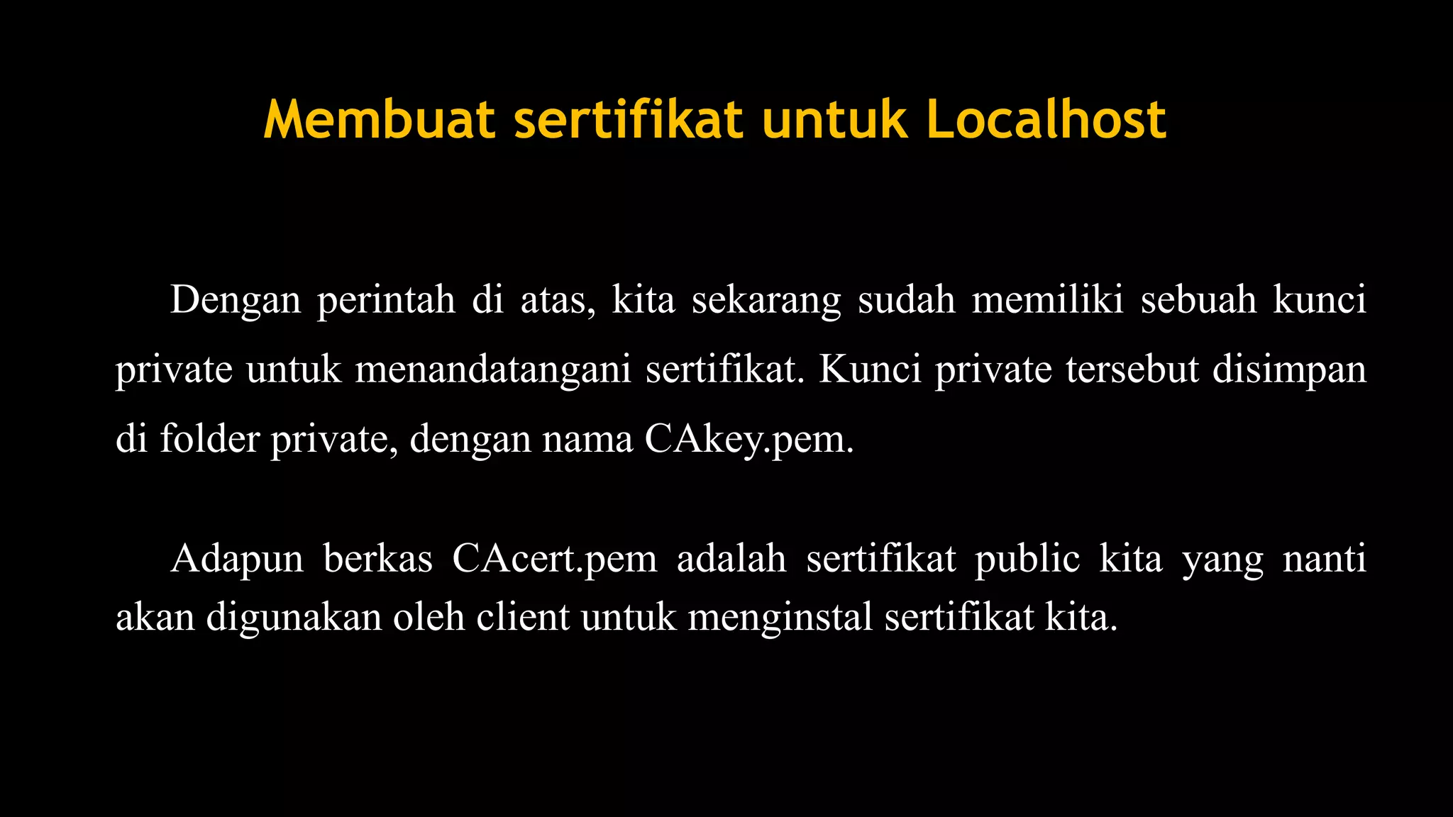 Dengan perintah di atas, kita sekarang sudah memiliki sebuah kunci
private untuk menandatangani sertifikat. Kunci private tersebut disimpan
di folder private, dengan nama CAkey.pem.
Adapun berkas CAcert.pem adalah sertifikat public kita yang nanti
akan digunakan oleh client untuk menginstal sertifikat kita.
Membuat sertifikat untuk Localhost
 