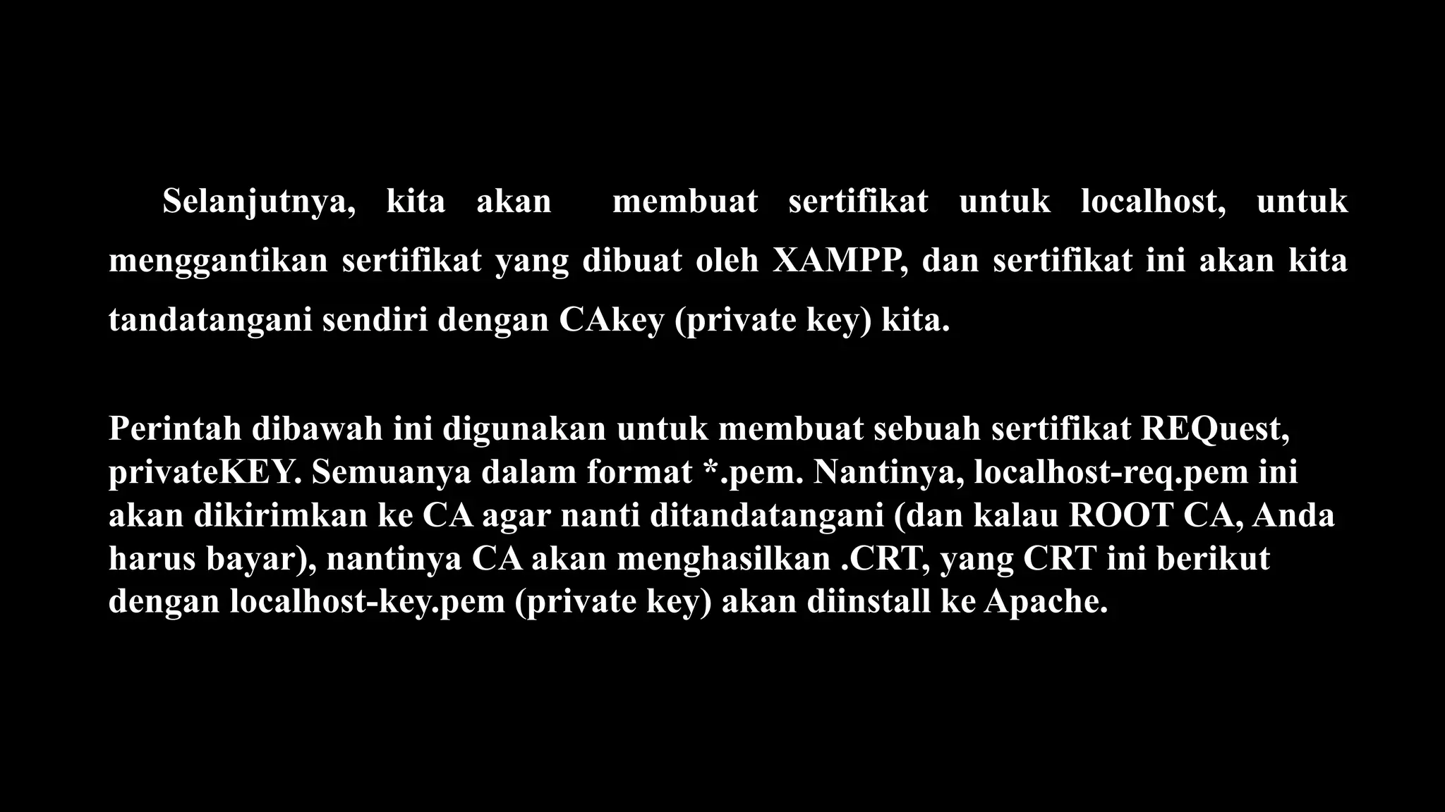 Selanjutnya, kita akan membuat sertifikat untuk localhost, untuk
menggantikan sertifikat yang dibuat oleh XAMPP, dan sertifikat ini akan kita
tandatangani sendiri dengan CAkey (private key) kita.
Perintah dibawah ini digunakan untuk membuat sebuah sertifikat REQuest,
privateKEY. Semuanya dalam format *.pem. Nantinya, localhost-req.pem ini
akan dikirimkan ke CA agar nanti ditandatangani (dan kalau ROOT CA, Anda
harus bayar), nantinya CA akan menghasilkan .CRT, yang CRT ini berikut
dengan localhost-key.pem (private key) akan diinstall ke Apache.
 