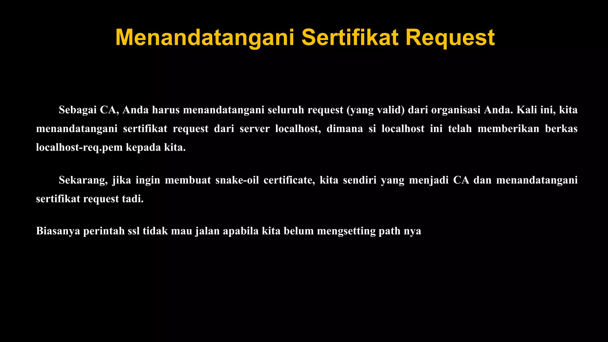 Menandatangani Sertifikat Request
Sebagai CA, Anda harus menandatangani seluruh request (yang valid) dari organisasi Anda. Kali ini, kita
menandatangani sertifikat request dari server localhost, dimana si localhost ini telah memberikan berkas
localhost-req.pem kepada kita.
Sekarang, jika ingin membuat snake-oil certificate, kita sendiri yang menjadi CA dan menandatangani
sertifikat request tadi.
Biasanya perintah ssl tidak mau jalan apabila kita belum mengsetting path nya
 