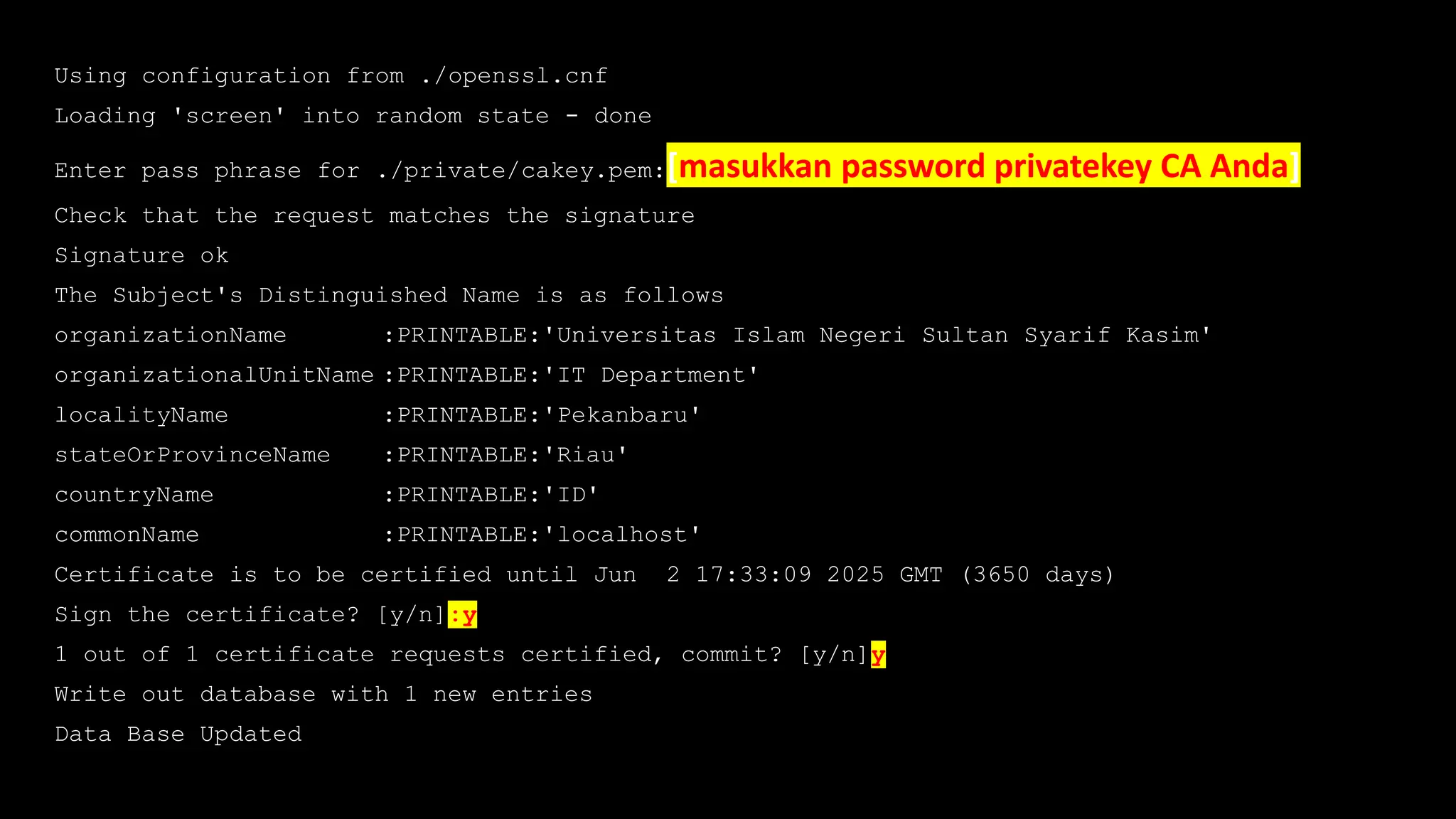 Using configuration from ./openssl.cnf
Loading 'screen' into random state - done
Enter pass phrase for ./private/cakey.pem:[masukkan password privatekey CA Anda]
Check that the request matches the signature
Signature ok
The Subject's Distinguished Name is as follows
organizationName :PRINTABLE:'Universitas Islam Negeri Sultan Syarif Kasim'
organizationalUnitName :PRINTABLE:'IT Department'
localityName :PRINTABLE:'Pekanbaru'
stateOrProvinceName :PRINTABLE:'Riau'
countryName :PRINTABLE:'ID'
commonName :PRINTABLE:'localhost'
Certificate is to be certified until Jun 2 17:33:09 2025 GMT (3650 days)
Sign the certificate? [y/n]:y
1 out of 1 certificate requests certified, commit? [y/n]y
Write out database with 1 new entries
Data Base Updated
 