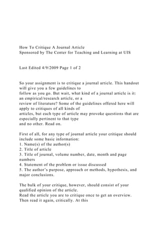 How To Critique A Journal Article
Sponsored by The Center for Teaching and Learning at UIS
Last Edited 4/9/2009 Page 1 of 2
So your assignment is to critique a journal article. This handout
will give you a few guidelines to
follow as you go. But wait, what kind of a journal article is it:
an empirical/research article, or a
review of literature? Some of the guidelines offered here will
apply to critiques of all kinds of
articles, but each type of article may provoke questions that are
especially pertinent to that type
and no other. Read on.
First of all, for any type of journal article your critique should
include some basic information:
1. Name(s) of the author(s)
2. Title of article
3. Title of journal, volume number, date, month and page
numbers
4. Statement of the problem or issue discussed
5. The author’s purpose, approach or methods, hypothesis, and
major conclusions.
The bulk of your critique, however, should consist of your
qualified opinion of the article.
Read the article you are to critique once to get an overview.
Then read it again, critically. At this
 