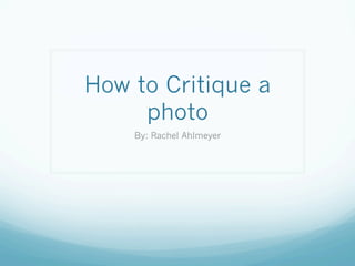 How to Critique a
photo
By: Rachel Ahlmeyer

 