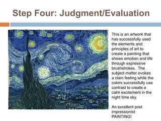 Step Four: Judgment/Evaluation

                     This is an artwork that
                     has successfully used
                     the elements and
                     principles of art to
                     create a painting that
                     shows emotion and life
                     through expressive
                     brushstrokes. The
                     subject matter evokes
                     a clam feeling while the
                     colors successfully use
                     contrast to create a
                     calm excitement in the
                     night time sky.

                     An excellent post
                     impressionist
                     PAINTING!
 