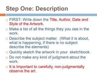 Step One: Description
   FIRST- Write down the Title, Author, Date and
    Style of the Artwork.
   Make a list of all the things they you see in the
    work.
   Describe the subject matter. (What it is about,
    what is happening, if there is no subject
    describe the elements)
   Quickly sketch the artwork in your sketchbook.
   Do not make any kind of judgment about the
    work.
   It is Important to carefully, non-judgmentally
    observe the art.
 
