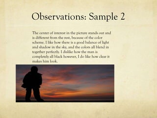 Observations: Sample 2
The center of interest in the picture stands out and
is different from the rest, because of the color
scheme. I like how there is a good balance of light
and shadow in the sky, and the colors all blend in
together perfectly. I dislike how the man is
completely all black however, I do like how clear it
makes him look.
 
