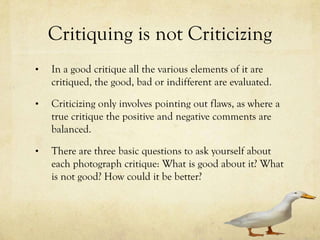 Critiquing is not Criticizing
•   In a good critique all aspects of the photograph are
    evaluated, good, bad or any part of the photo is looked
    at closely and judged.

•   Criticizing is only when you are pointing out the
    flaws, and a true critique is when both the positive and
    negative comments are equally balanced.

•   There are three basic questions to ask yourself about
    each photograph critique: What is good about it? What
    is not good? How could it be better?
 