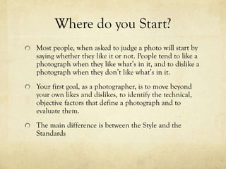 Where do you Start?
Most people, when asked to judge a photo will start by
saying whether they like it or not. People often like a
photograph when they like what’s in it, and to dislike a
photograph when they don’t like what’s in it.
The first thing you should do is put aside your obvious
likes and dislikes and go into it with an open opinion,,
find the key factors in each picture that stand out to
you and define what exactly they are.
The main difference is between the Style and the
Standards
 