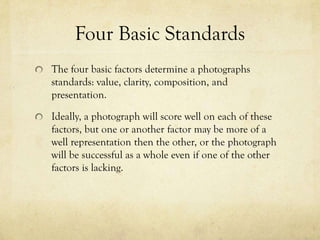 Four Basic Standards
The four basic factors determine a photographs
standards: value, clarity, composition, and
presentation.

In a close to perfect picture a photograph will be
critiqued positively on each of these factors, but one or
another factor may be better represented than the
other, or still looked at as a solid picture when it lacks
one subject and stands out greatly in another .
 