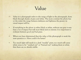 Value
    Value in a photograph means to the range in the lighting that the
    photograph has, the black that turns into shades of grey and white. The
    more contrast the photo has or the wider the range in the dark and light
    colors the more of an effect it gives the eye. If everything in the photo is
    either black or white, without any gray it may have a lot of impact but will
    most likely lack in interest. It is important to evaluate between good and
    bad grays.

•   When you have determined that the value of the photograph is weak the
    next question is : How could it be better?

•   Too much light will cause a dark looking “muddy” print, and too much
    will cause white areas to be “ washed out” or “burned out” which makes
    the photograph so white that you can’t see the details
 
