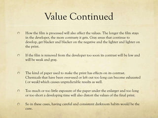 Value Continued
How the film is processed will also affect the values. The longer the film
stays in the developer, the more contrasty the photograph becomes. Gray
areas are caused from being developed for to long, get blacker and blacker
on the negative and the lighter and lighter on the print, all caused from
the improper use of the developer.

If the film is removed from the developer too soon its contrast will be low
and will be cause the picture to look weak in color and become gray.


It is also very useful that you are being careful and consistent while the
developing process and you have a solid darkroom to use while
developing.
 
