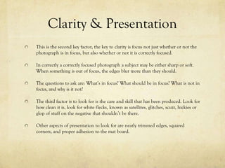 Clarity & Presentation
This is the second key factor, the key to clarity is focus not just whether or not the
photograph is in focus, but also whether or not it is correctly focused.

In correctly a correctly focused photograph the subject will either be soft or sharp.
When something is out of focus, the edges blur more than they are supposed to.

The questions to ask are: What’s in focus? What should be in focus? What is not in
focus, and why is it not?

The third factor is to look for is the care and skill that the photograph resembles.
Look at how clean the picture looks , look for white spots, that can be known as
satellites, glitches, scuzz, hickies or glop of stuff that shouldn’t be on the picture

Other things to look for are neatly trimmed edges, and squared corners.
 