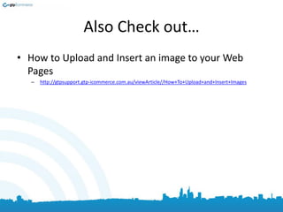 Also Check out…
• How to Upload and Insert an image to your Web
Pages
– http://gtpsupport.gtp-icommerce.com.au/viewArticle//How+To+Upload+and+Insert+Images
 